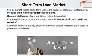 Short-Term Loan Market
• It is a market where short-term loans are given to corporate customers for
meeting their working capital requirements.
• Commercial banks play a significant role in this market.
• Commercial banks provide short term loans in the form of cash credit and
overdraft.
• Overdraft facility is mainly given to business people whereas cash credit is
given to industrialists.
 