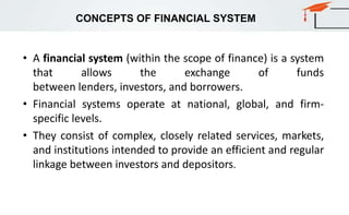 CONCEPTS OF FINANCIAL SYSTEM
• A financial system (within the scope of finance) is a system
that allows the exchange of funds
between lenders, investors, and borrowers.
• Financial systems operate at national, global, and firm-
specific levels.
• They consist of complex, closely related services, markets,
and institutions intended to provide an efficient and regular
linkage between investors and depositors.
 