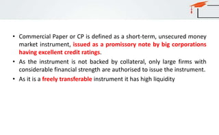 • Commercial Paper or CP is defined as a short-term, unsecured money
market instrument, issued as a promissory note by big corporations
having excellent credit ratings.
• As the instrument is not backed by collateral, only large firms with
considerable financial strength are authorised to issue the instrument.
• As it is a freely transferable instrument it has high liquidity
 