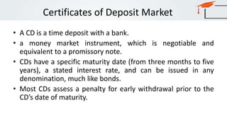 Certificates of Deposit Market
• A CD is a time deposit with a bank.
• a money market instrument, which is negotiable and
equivalent to a promissory note.
• CDs have a specific maturity date (from three months to five
years), a stated interest rate, and can be issued in any
denomination, much like bonds.
• Most CDs assess a penalty for early withdrawal prior to the
CD’s date of maturity.
 