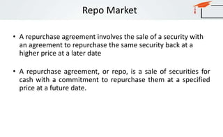 Repo Market
• A repurchase agreement involves the sale of a security with
an agreement to repurchase the same security back at a
higher price at a later date
• A repurchase agreement, or repo, is a sale of securities for
cash with a commitment to repurchase them at a specified
price at a future date.
 