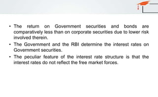 • The return on Government securities and bonds are
comparatively less than on corporate securities due to lower risk
involved therein.
• The Government and the RBI determine the interest rates on
Government securities.
• The peculiar feature of the interest rate structure is that the
interest rates do not reflect the free market forces.
 