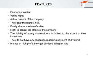 FEATURES :
• Permanent capital:
• Voting rights
• Actual owners of the company
• They bear the highest risk.
• Equity shares are transferable
• Right to control the affairs of the company
• The liability of equity shareholders is limited to the extent of their
investment
• They do not have any obligation regarding payment of dividend.
• In case of high profit, they get dividend at higher rate
73
 