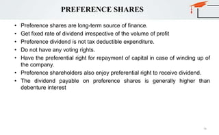 PREFERENCE SHARES
• Preference shares are long-term source of finance.
• Get fixed rate of dividend irrespective of the volume of profit
• Preference dividend is not tax deductible expenditure.
• Do not have any voting rights.
• Have the preferential right for repayment of capital in case of winding up of
the company.
• Preference shareholders also enjoy preferential right to receive dividend.
• The dividend payable on preference shares is generally higher than
debenture interest
74
 