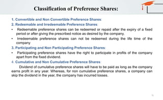 Classification of Preference Shares:
1. Convertible and Non Convertible Preference Shares:
2. Redeemable and Irredeemable Preference Shares:
• Redeemable preference shares can be redeemed or repaid after the expiry of a fixed
period or after giving the prescribed notice as desired by the company.
• Irredeemable preference shares can not be redeemed during the life time of the
company
3. Participating and Non Participating Preference Shares:
• Participating preference shares have the right to participate in profits of the company
apart from the fixed dividend.
4. Cumulative and Non Cumulative Preference Shares:
Dividend of cumulative preference shares will have to be paid as long as the company
earns profit in any year. Whereas, for non cumulative preference shares, a company can
skip the dividend in the year, the company has incurred losses.
75
 