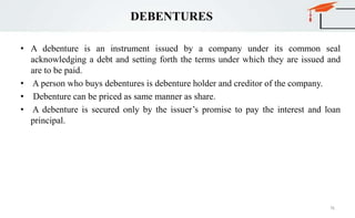 DEBENTURES
• A debenture is an instrument issued by a company under its common seal
acknowledging a debt and setting forth the terms under which they are issued and
are to be paid.
• A person who buys debentures is debenture holder and creditor of the company.
• Debenture can be priced as same manner as share.
• A debenture is secured only by the issuer’s promise to pay the interest and loan
principal.
76
 