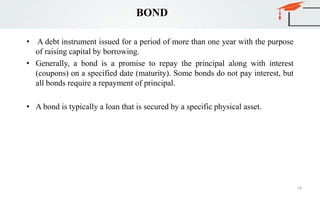 BOND
• A debt instrument issued for a period of more than one year with the purpose
of raising capital by borrowing.
• Generally, a bond is a promise to repay the principal along with interest
(coupons) on a specified date (maturity). Some bonds do not pay interest, but
all bonds require a repayment of principal.
• A bond is typically a loan that is secured by a specific physical asset.
78
 