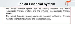Indian Financial System
• The Indian financial system can be broadly classified into formal
(organised) financial system and the informal (unorganised) financial
system.
• The formal financial system comprises financial institutions, financial
markets, financial instruments and financial services.
 