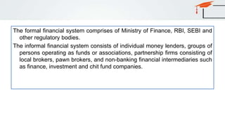 The formal financial system comprises of Ministry of Finance, RBI, SEBI and
other regulatory bodies.
The informal financial system consists of individual money lenders, groups of
persons operating as funds or associations, partnership firms consisting of
local brokers, pawn brokers, and non-banking financial intermediaries such
as finance, investment and chit fund companies.
 
