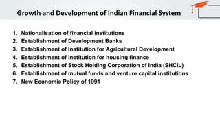 Growth and Development of Indian Financial System
1. Nationalisation of financial institutions
2. Establishment of Development Banks
3. Establishment of Institution for Agricultural Development
4. Establishment of institution for housing finance
5. Establishment of Stock Holding Corporation of India (SHCIL)
6. Establishment of mutual funds and venture capital institutions
7. New Economic Policy of 1991
 