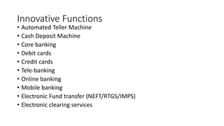 Innovative Functions
• Automated Teller Machine
• Cash Deposit Machine
• Core banking
• Debit cards
• Credit cards
• Tele-banking
• Online banking
• Mobile banking
• Electronic Fund transfer (NEFT/RTGS/IMPS)
• Electronic clearing services
 