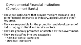 Developmental Financial Institutions
(Development Banks)
•These are institutions that provide medium term and long
term financial assistance to industry, agriculture and other
key areas.
•They are responsible for the promotion and development of
industrial, agricultural and service sectors.
•They are generally promoted or assisted by the Government.
•They are classified into two categories
• All India Financial institutions
• State level institutions
 