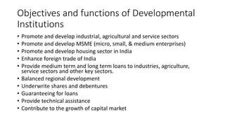 Objectives and functions of Developmental
Institutions
• Promote and develop industrial, agricultural and service sectors
• Promote and develop MSME (micro, small, & medium enterprises)
• Promote and develop housing sector in India
• Enhance foreign trade of India
• Provide medium term and long term loans to industries, agriculture,
service sectors and other key sectors.
• Balanced regional development
• Underwrite shares and debentures
• Guaranteeing for loans
• Provide technical assistance
• Contribute to the growth of capital market
 