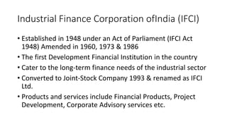 Industrial Finance Corporation ofIndia (IFCI)
• Established in 1948 under an Act of Parliament (IFCI Act
1948) Amended in 1960, 1973 & 1986
• The first Development Financial Institution in the country
• Cater to the long-term finance needs of the industrial sector
• Converted to Joint-Stock Company 1993 & renamed as IFCI
Ltd.
• Products and services include Financial Products, Project
Development, Corporate Advisory services etc.
 