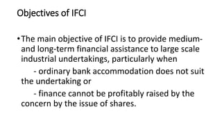 Objectives of IFCI
•The main objective of IFCI is to provide medium-
and long-term financial assistance to large scale
industrial undertakings, particularly when
- ordinary bank accommodation does not suit
the undertaking or
- finance cannot be profitably raised by the
concern by the issue of shares.
 