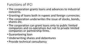 Functions of IFCI
• The corporation grants loans and advances to industrial
concerns.
• Granting of loans both in rupees and foreign currencies.
• The corporation underwrites the issue of stocks, bonds,
shares etc.
• The corporation can grant loans only to public limited
companies and co-operatives but not to private limited
companies or partnership firms.
• Guaranteeing loan
• Underwriting shares and debentures
• Provide technical consultancy
 