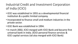 Industrial Credit and Investment Corporation
of India (ICICI)
• ICICI was established in 1955 as a developmental financial
institution & a public limited company.
• Incorporated to finance small and medium industries in the
private sector.
• ICICI Bank was established in 1994.
• In march 2002, ICICI merged with ICICI Bank and became first
universal bank in India. (ICICI personal finance services &
ICICI capital services Ltd also merged with ICICI Bank)
 
