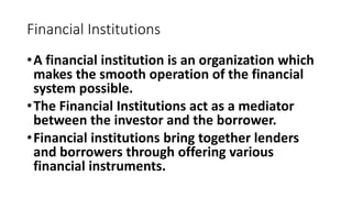 Financial Institutions
•A financial institution is an organization which
makes the smooth operation of the financial
system possible.
•The Financial Institutions act as a mediator
between the investor and the borrower.
•Financial institutions bring together lenders
and borrowers through offering various
financial instruments.
 