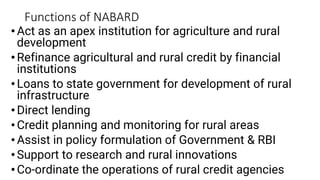 Functions of NABARD
•Act as an apex institution for agriculture and rural
development
•Refinance agricultural and rural credit by financial
institutions
•Loans to state government for development of rural
infrastructure
•Direct lending
•Credit planning and monitoring for rural areas
•Assist in policy formulation of Government & RBI
•Support to research and rural innovations
•Co-ordinate the operations of rural credit agencies
 