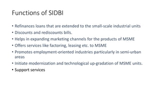 Functions of SIDBI
• Refinances loans that are extended to the small-scale industrial units
• Discounts and rediscounts bills.
• Helps in expanding marketing channels for the products of MSME
• Offers services like factoring, leasing etc. to MSME
• Promotes employment-oriented industries particularly in semi-urban
areas
• Initiate modernization and technological up-gradation of MSME units.
• Support services
 