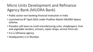 Micro Units Development and Refinance
Agency Bank (MUDRA Bank)
• Public sector non-banking financial institution in India
• Launched on 8th April 2015 under Pradhan Mantri MUDRA Yojana
scheme.
• Provides soft loans to small manufacturing units, shopkeepers, fruit
and vegetable vendors, artisans, repair shops, service firms etc.
• It is a refinance agency.
• Headquarters is in Mumbai.
 