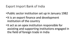 Export Import Bank of India
•Public sector institution set up in January 1982
•It is an export finance and development
institution of the country
•It act as an apex institution responsible for
assisting and supporting institutions engaged in
the field of foreign trade in India
 