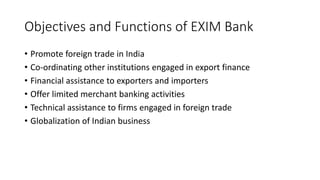 Objectives and Functions of EXIM Bank
• Promote foreign trade in India
• Co-ordinating other institutions engaged in export finance
• Financial assistance to exporters and importers
• Offer limited merchant banking activities
• Technical assistance to firms engaged in foreign trade
• Globalization of Indian business
 