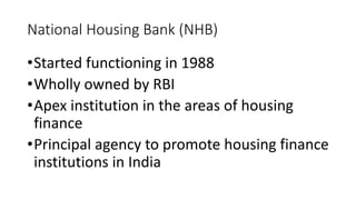 National Housing Bank (NHB)
•Started functioning in 1988
•Wholly owned by RBI
•Apex institution in the areas of housing
finance
•Principal agency to promote housing finance
institutions in India
 