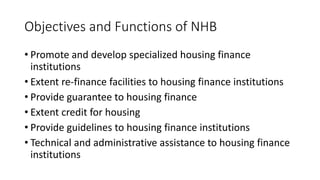 Objectives and Functions of NHB
• Promote and develop specialized housing finance
institutions
• Extent re-finance facilities to housing finance institutions
• Provide guarantee to housing finance
• Extent credit for housing
• Provide guidelines to housing finance institutions
• Technical and administrative assistance to housing finance
institutions
 