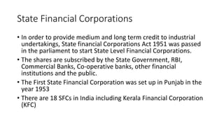 State Financial Corporations
• In order to provide medium and long term credit to industrial
undertakings, State financial Corporations Act 1951 was passed
in the parliament to start State Level Financial Corporations.
• The shares are subscribed by the State Government, RBI,
Commercial Banks, Co-operative banks, other financial
institutions and the public.
• The First State Financial Corporation was set up in Punjab in the
year 1953
• There are 18 SFCs in India including Kerala Financial Corporation
(KFC)
 
