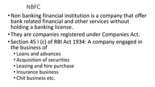 NBFC
•Non banking financial institution is a company that offer
bank related financial and other services without
holding a banking license.
•They are companies registered under Companies Act.
•Section 45 I (c) of RBI Act 1934: A company engaged in
the business of
• Loans and advances
• Acquisition of securities
• Leasing and hire purchase
• Insurance business
• Chit business etc.
 