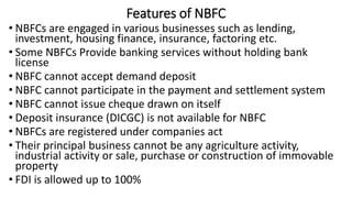 Features of NBFC
• NBFCs are engaged in various businesses such as lending,
investment, housing finance, insurance, factoring etc.
• Some NBFCs Provide banking services without holding bank
license
• NBFC cannot accept demand deposit
• NBFC cannot participate in the payment and settlement system
• NBFC cannot issue cheque drawn on itself
• Deposit insurance (DICGC) is not available for NBFC
• NBFCs are registered under companies act
• Their principal business cannot be any agriculture activity,
industrial activity or sale, purchase or construction of immovable
property
• FDI is allowed up to 100%
 