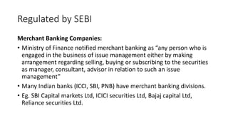 Regulated by SEBI
Merchant Banking Companies:
• Ministry of Finance notified merchant banking as “any person who is
engaged in the business of issue management either by making
arrangement regarding selling, buying or subscribing to the securities
as manager, consultant, advisor in relation to such an issue
management”
• Many Indian banks (ICCI, SBI, PNB) have merchant banking divisions.
• Eg. SBI Capital markets Ltd, ICICI securities Ltd, Bajaj capital Ltd,
Reliance securities Ltd.
 