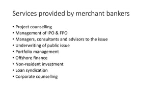 Services provided by merchant bankers
• Project counselling
• Management of IPO & FPO
• Managers, consultants and advisors to the issue
• Underwriting of public issue
• Portfolio management
• Offshore finance
• Non-resident investment
• Loan syndication
• Corporate counselling
 