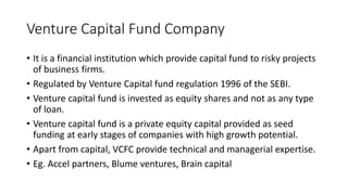 Venture Capital Fund Company
• It is a financial institution which provide capital fund to risky projects
of business firms.
• Regulated by Venture Capital fund regulation 1996 of the SEBI.
• Venture capital fund is invested as equity shares and not as any type
of loan.
• Venture capital fund is a private equity capital provided as seed
funding at early stages of companies with high growth potential.
• Apart from capital, VCFC provide technical and managerial expertise.
• Eg. Accel partners, Blume ventures, Brain capital
 