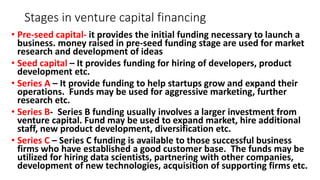 Stages in venture capital financing
• Pre-seed capital- it provides the initial funding necessary to launch a
business. money raised in pre-seed funding stage are used for market
research and development of ideas
• Seed capital – It provides funding for hiring of developers, product
development etc.
• Series A – It provide funding to help startups grow and expand their
operations. Funds may be used for aggressive marketing, further
research etc.
• Series B- Series B funding usually involves a larger investment from
venture capital. Fund may be used to expand market, hire additional
staff, new product development, diversification etc.
• Series C – Series C funding is available to those successful business
firms who have established a good customer base. The funds may be
utilized for hiring data scientists, partnering with other companies,
development of new technologies, acquisition of supporting firms etc.
 