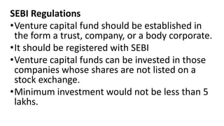 SEBI Regulations
•Venture capital fund should be established in
the form a trust, company, or a body corporate.
•It should be registered with SEBI
•Venture capital funds can be invested in those
companies whose shares are not listed on a
stock exchange.
•Minimum investment would not be less than 5
lakhs.
 