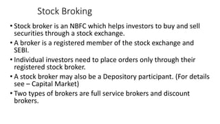 Stock Broking
• Stock broker is an NBFC which helps investors to buy and sell
securities through a stock exchange.
• A broker is a registered member of the stock exchange and
SEBI.
• Individual investors need to place orders only through their
registered stock broker.
• A stock broker may also be a Depository participant. (For details
see – Capital Market)
• Two types of brokers are full service brokers and discount
brokers.
 