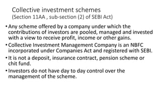 Collective investment schemes
(Section 11AA , sub-section (2) of SEBI Act)
•Any scheme offered by a company under which the
contributions of investors are pooled, managed and invested
with a view to receive profit, income or other gains.
•Collective Investment Management Company is an NBFC
incorporated under Companies Act and registered with SEBI.
•It is not a deposit, insurance contract, pension scheme or
chit fund.
•Investors do not have day to day control over the
management of the scheme.
 