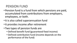 PENSION FUND
•Pension fund is a fund from which pensions are paid,
accumulated from contributions from employers,
employees, or both.
•It is also called superannuation fund
•It provides income after retirement
•Two types of pension funds are
• Defined benefit fund (guaranteed fixed income)
• Defined contribution fund (income depends on the
performance of the fund)
 