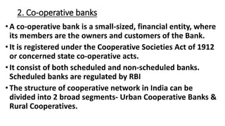 2. Co-operative banks
• A co-operative bank is a small-sized, financial entity, where
its members are the owners and customers of the Bank.
•It is registered under the Cooperative Societies Act of 1912
or concerned state co-operative acts.
•It consist of both scheduled and non-scheduled banks.
Scheduled banks are regulated by RBI
• The structure of cooperative network in India can be
divided into 2 broad segments- Urban Cooperative Banks &
Rural Cooperatives.
 