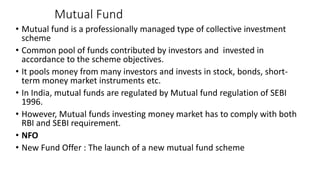 Mutual Fund
• Mutual fund is a professionally managed type of collective investment
scheme
• Common pool of funds contributed by investors and invested in
accordance to the scheme objectives.
• It pools money from many investors and invests in stock, bonds, short-
term money market instruments etc.
• In India, mutual funds are regulated by Mutual fund regulation of SEBI
1996.
• However, Mutual funds investing money market has to comply with both
RBI and SEBI requirement.
• NFO
• New Fund Offer : The launch of a new mutual fund scheme
 