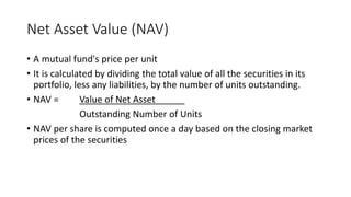 Net Asset Value (NAV)
• A mutual fund's price per unit
• It is calculated by dividing the total value of all the securities in its
portfolio, less any liabilities, by the number of units outstanding.
• NAV = Value of Net Asset
Outstanding Number of Units
• NAV per share is computed once a day based on the closing market
prices of the securities
 