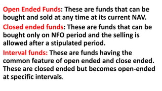 Open Ended Funds: These are funds that can be
bought and sold at any time at its current NAV.
Closed ended funds: These are funds that can be
bought only on NFO period and the selling is
allowed after a stipulated period.
Interval funds: These are funds having the
common feature of open ended and close ended.
These are closed ended but becomes open-ended
at specific intervals.
 