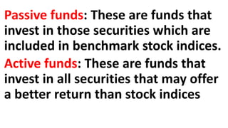 Passive funds: These are funds that
invest in those securities which are
included in benchmark stock indices.
Active funds: These are funds that
invest in all securities that may offer
a better return than stock indices
 