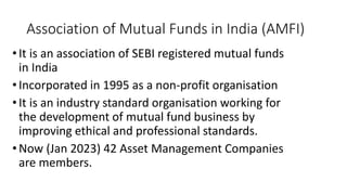 Association of Mutual Funds in India (AMFI)
•It is an association of SEBI registered mutual funds
in India
•Incorporated in 1995 as a non-profit organisation
•It is an industry standard organisation working for
the development of mutual fund business by
improving ethical and professional standards.
•Now (Jan 2023) 42 Asset Management Companies
are members.
 