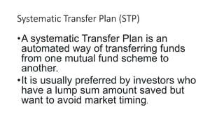 Systematic Transfer Plan (STP)
•A systematic Transfer Plan is an
automated way of transferring funds
from one mutual fund scheme to
another.
•It is usually preferred by investors who
have a lump sum amount saved but
want to avoid market timing.
 