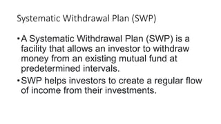 Systematic Withdrawal Plan (SWP)
•A Systematic Withdrawal Plan (SWP) is a
facility that allows an investor to withdraw
money from an existing mutual fund at
predetermined intervals.
•SWP helps investors to create a regular ﬂow
of income from their investments.
 