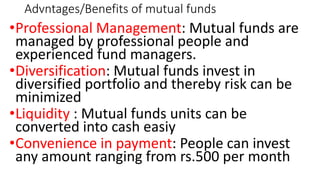 Advntages/Benefits of mutual funds
•Professional Management: Mutual funds are
managed by professional people and
experienced fund managers.
•Diversification: Mutual funds invest in
diversified portfolio and thereby risk can be
minimized
•Liquidity : Mutual funds units can be
converted into cash easiy
•Convenience in payment: People can invest
any amount ranging from rs.500 per month
 