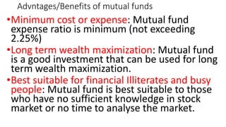 Advntages/Benefits of mutual funds
•Minimum cost or expense: Mutual fund
expense ratio is minimum (not exceeding
2.25%)
•Long term wealth maximization: Mutual fund
is a good investment that can be used for long
term wealth maximization.
•Best suitable for financial Illiterates and busy
people: Mutual fund is best suitable to those
who have no sufficient knowledge in stock
market or no time to analyse the market.
 